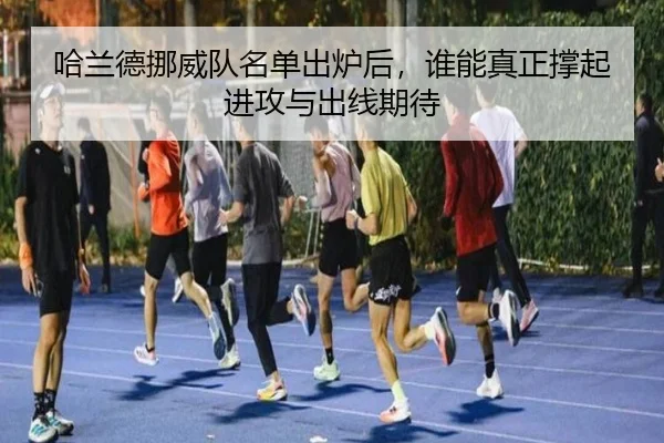 哈兰德挪威队名单出炉后，谁能真正撑起进攻与出线期待